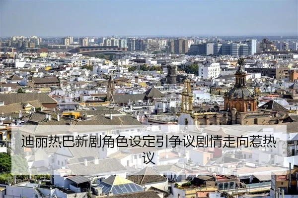 迪丽热巴新剧角色设定引争议剧情走向惹热议